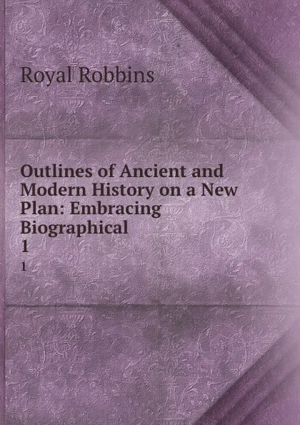 Обложка книги Outlines of Ancient and Modern History on a New Plan: Embracing Biographical . 1, Royal Robbins