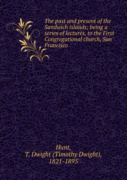 Обложка книги The past and present of the Sandwich islands; being a series of lectures, to the First Congregational church, San Francisco, Timothy Dwight Hunt