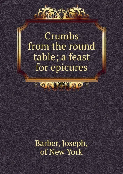 Обложка книги Crumbs from the round table; a feast for epicures, Joseph Barber