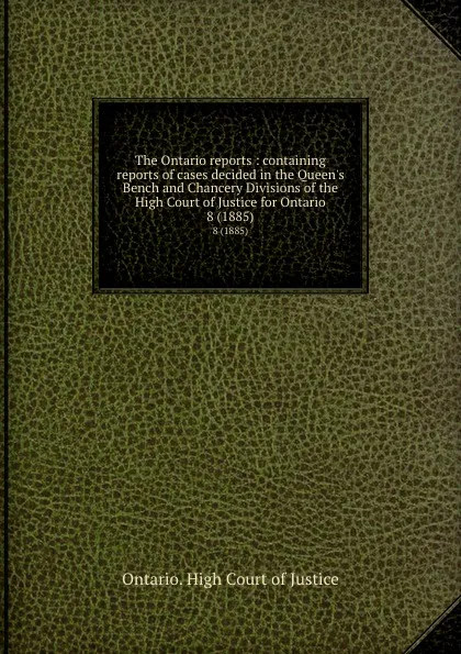 Обложка книги The Ontario reports : containing reports of cases decided in the Queen.s Bench and Chancery Divisions of the High Court of Justice for Ontario. 8 (1885), Ontario. High Court of Justice