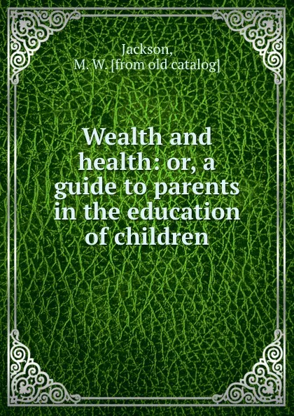 Обложка книги Wealth and health: or, a guide to parents in the education of children, M.W. Jackson