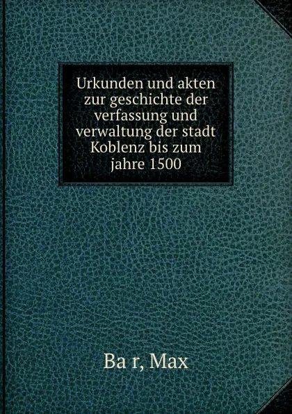 Обложка книги Urkunden und akten zur geschichte der verfassung und verwaltung der stadt Koblenz bis zum jahre 1500, Max Bär