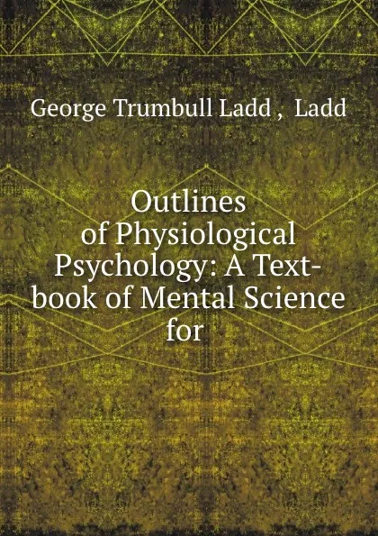 Обложка книги Outlines of Physiological Psychology: A Text-book of Mental Science for ., George Trumbull Ladd