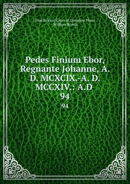 Обложка книги Pedes Finium Ebor, Regnante Johanne, A. D. MCXCIX.-A. D. MCCXIV.: A.D . 94, Great Britain Court of Common Pleas