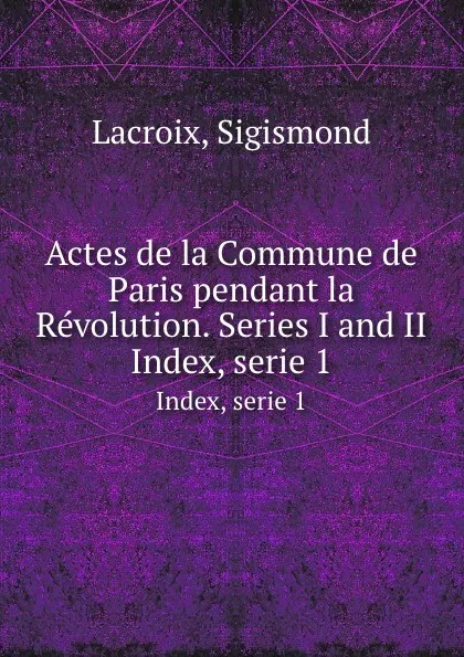 Обложка книги Actes de la Commune de Paris pendant la Revolution. Series I and II. Index, serie 1, Sigismond Lacroix