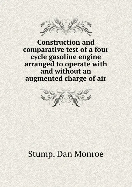 Обложка книги Construction and comparative test of a four cycle gasoline engine arranged to operate with and without an augmented charge of air, Dan Monroe Stump