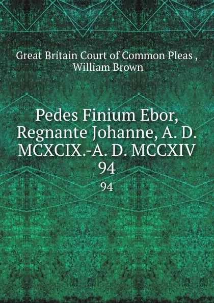 Обложка книги Pedes Finium Ebor, Regnante Johanne, A. D. MCXCIX.-A. D. MCCXIV. 94, Great Britain Court of Common Pleas