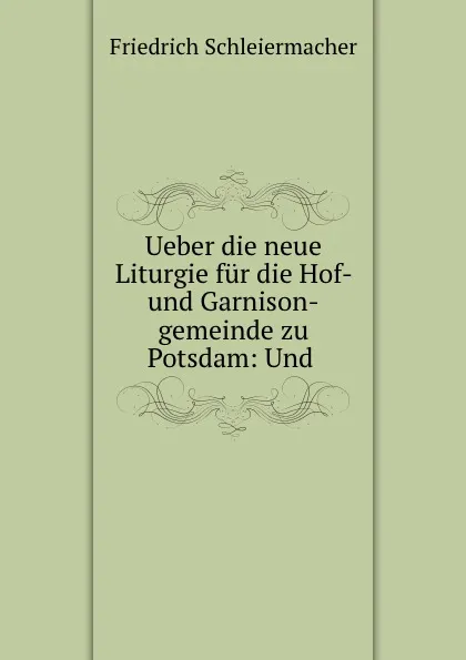 Обложка книги Ueber die neue Liturgie fur die Hof- und Garnison-gemeinde zu Potsdam: Und ., Friedrich Schleiermacher