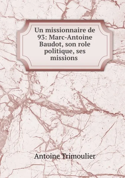 Обложка книги Un missionnaire de 93: Marc-Antoine Baudot, son role politique, ses missions ., Antoine Trimoulier