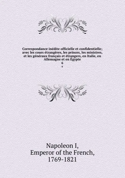 Обложка книги Correspondance inedite officielle et confidentielle; avec les cours etrangeres, les princes, les ministres, et les generaux francais et etrangers, en Italie, en Allemagne et en Egypte. 6, Napoleon I