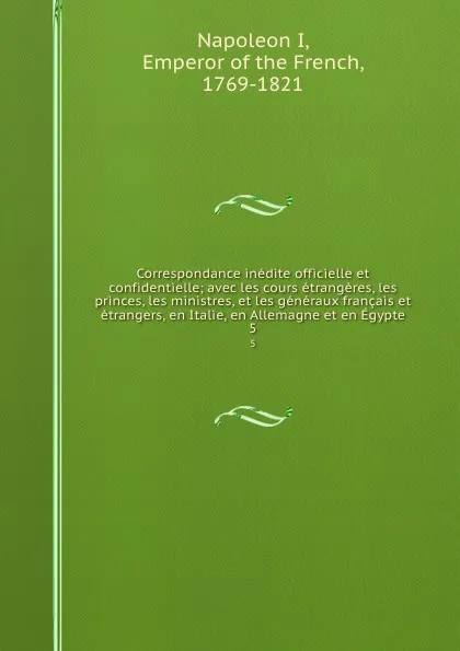 Обложка книги Correspondance inedite officielle et confidentielle; avec les cours etrangeres, les princes, les ministres, et les generaux francais et etrangers, en Italie, en Allemagne et en Egypte. 5, Napoleon I