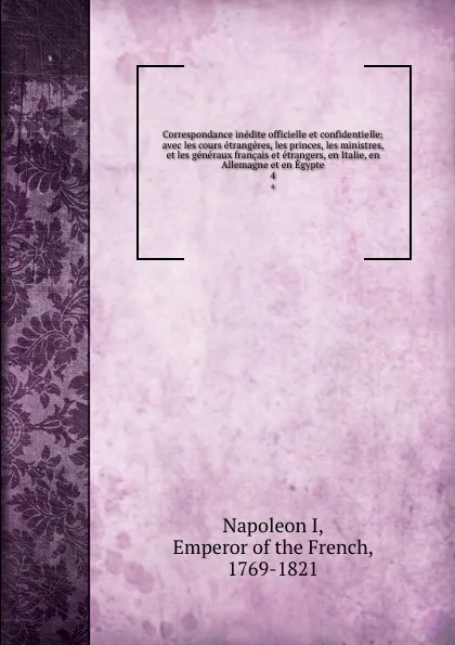 Обложка книги Correspondance inedite officielle et confidentielle; avec les cours etrangeres, les princes, les ministres, et les generaux francais et etrangers, en Italie, en Allemagne et en Egypte. 4, Napoleon I