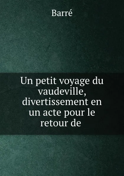 Обложка книги Un petit voyage du vaudeville, divertissement en un acte pour le retour de ., Barré