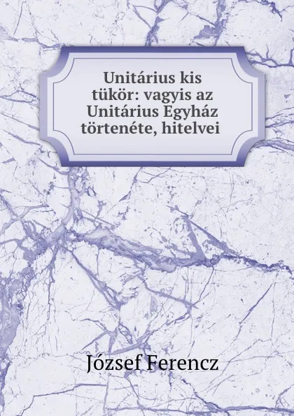 Обложка книги Unitarius kis tukor: vagyis az Unitarius Egyhaz tortenete, hitelvei ., József Ferencz