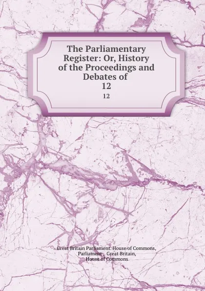 Обложка книги The Parliamentary Register: Or, History of the Proceedings and Debates of . 12, Great Britain Parliament. House of Commons