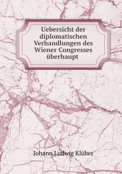 Обложка книги Uebersicht der diplomatischen Verhandlungen des Wiener Congresses uberhaupt ., Johann Ludwig Klüber