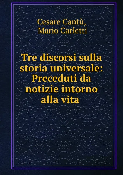 Обложка книги Tre discorsi sulla storia universale: Preceduti da notizie intorno alla vita ., Cesare Cantù