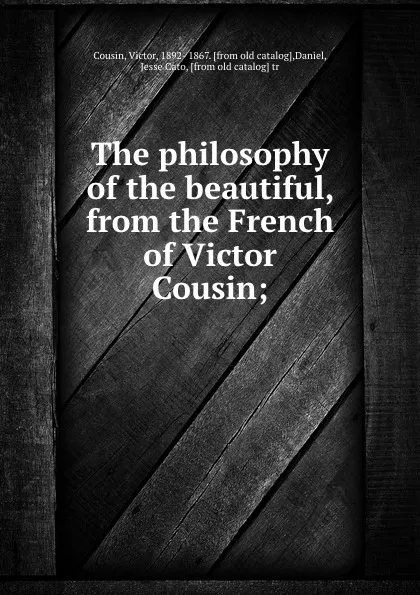Обложка книги The philosophy of the beautiful, from the French of Victor Cousin;, Victor Cousin