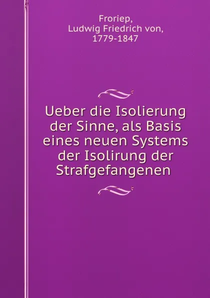 Обложка книги Ueber die Isolierung der Sinne, als Basis eines neuen Systems der Isolirung der Strafgefangenen, Ludwig Friedrich von Froriep