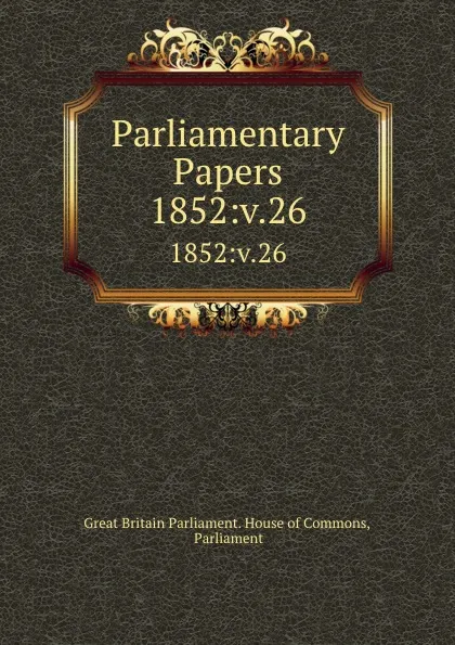 Обложка книги Parliamentary Papers. 1852:v.26, Great Britain Parliament. House of Commons