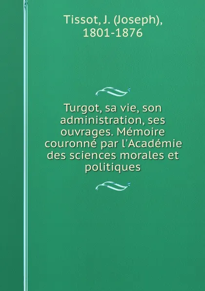 Обложка книги Turgot, sa vie, son administration, ses ouvrages. Memoire couronne par l.Academie des sciences morales et politiques, Joseph Tissot