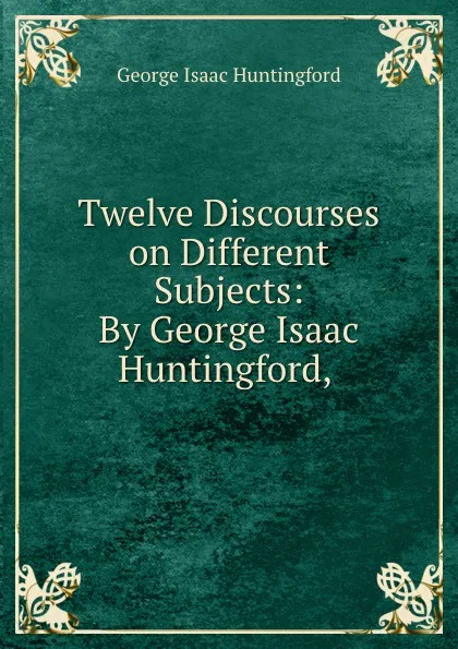 Обложка книги Twelve Discourses on Different Subjects: By George Isaac Huntingford, ., George Isaac Huntingford