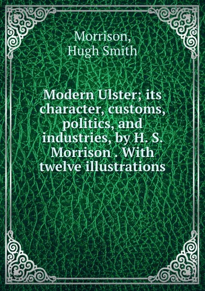 Обложка книги Modern Ulster; its character, customs, politics, and industries, by H. S. Morrison . With twelve illustrations, Hugh Smith Morrison