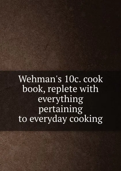 Обложка книги Wehman.s 10c. cook book, replete with everything pertaining to everyday cooking, Henry J. Wehman