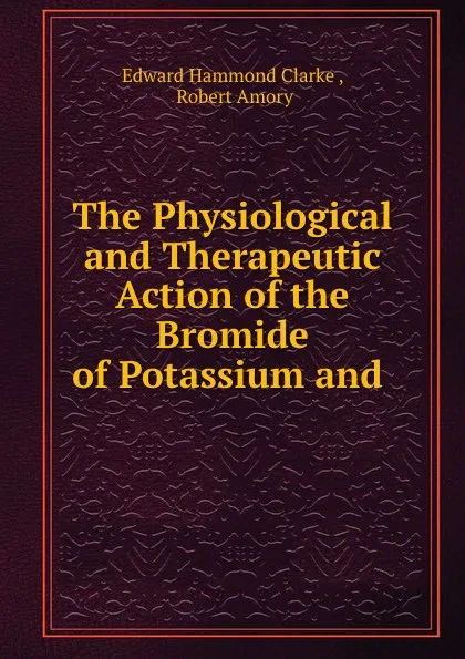 Обложка книги The Physiological and Therapeutic Action of the Bromide of Potassium and ., Edward Hammond Clarke