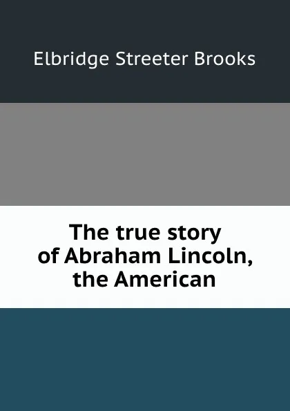 Обложка книги The true story of Abraham Lincoln, the American, Elbridge Streeter Brooks