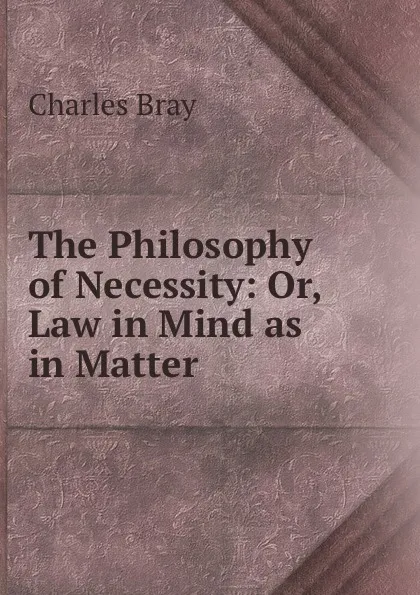 Обложка книги The Philosophy of Necessity: Or, Law in Mind as in Matter, Charles Bray