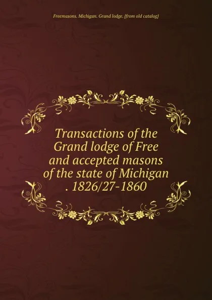 Обложка книги Transactions of the Grand lodge of Free and accepted masons of the state of Michigan . 1826/27-1860, Freemasons. Michigan. Grand lodge