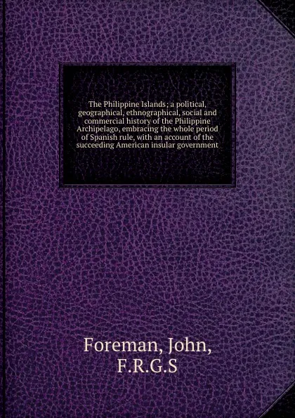 Обложка книги The Philippine Islands; a political, geographical, ethnographical, social and commercial history of the Philippine Archipelago, embracing the whole period of Spanish rule, with an account of the succeeding American insular government, John Foreman