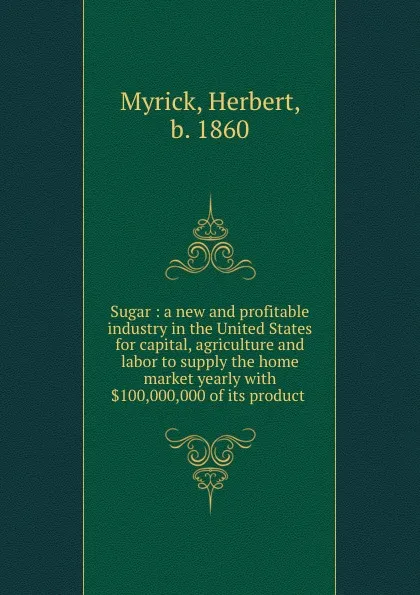 Обложка книги Sugar : a new and profitable industry in the United States for capital, agriculture and labor to supply the home market yearly with .100,000,000 of its product ., Herbert Myrick