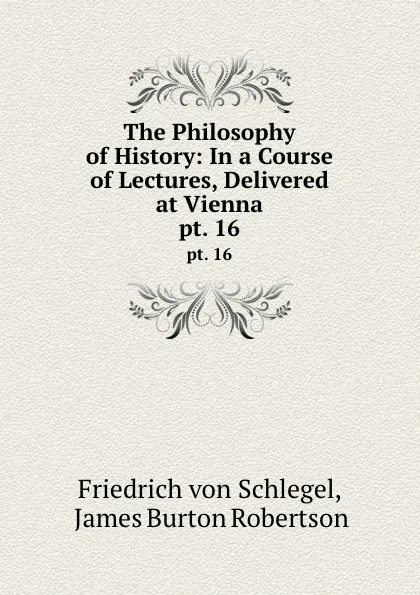 Обложка книги The Philosophy of History: In a Course of Lectures, Delivered at Vienna. pt. 16, Friedrich von Schlegel