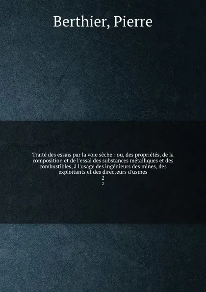 Обложка книги Traite des essais par la voie seche : ou, des proprietes, de la composition et de l.essai des substances metalliques et des combustibles, a l.usage des ingenieurs des mines, des exploitants et des directeurs d.usines. 2, Pierre Berthier