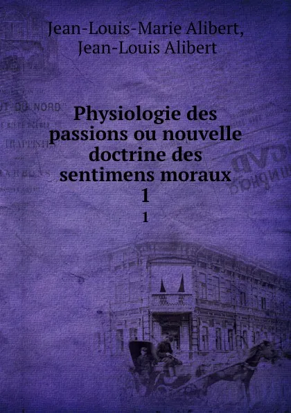 Обложка книги Physiologie des passions ou nouvelle doctrine des sentimens moraux. 1, Jean-Louis-Marie Alibert