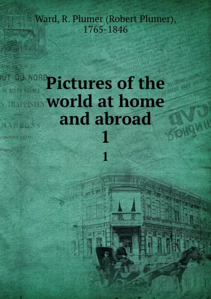 Обложка книги Pictures of the world at home and abroad. 1, Robert Plumer Ward