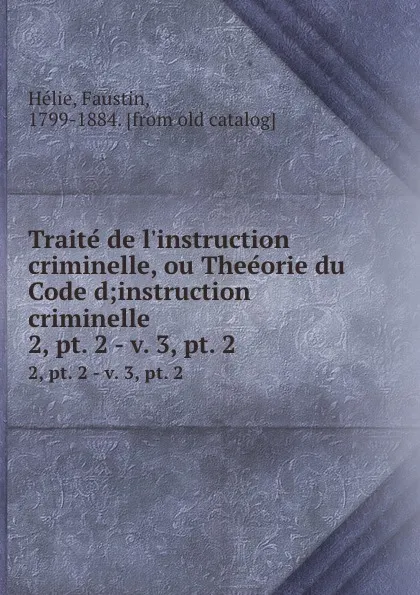 Обложка книги Traite de l.instruction criminelle, ou Theeorie du Code d;instruction criminelle. 2,.pt. 2.-.v. 3,.pt. 2, Faustin Hélie