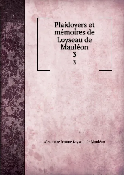 Обложка книги Plaidoyers et memoires de Loyseau de Mauleon. 3, Alexandre Jérome Loyseau de Mauléon