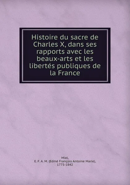 Обложка книги Histoire du sacre de Charles X, dans ses rapports avec les beaux-arts et les libertes publiques de la France, Edmé François Antoine Marie Miel