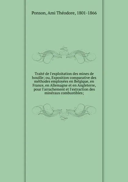 Обложка книги Traite de l.exploitation des mines de houille; ou, Exposition comparative des methodes employees en Belgique, en France, en Allemagne et en Angleterre, pour l.arrachement et l.extraction des mineraux combustibles;, Ami Théodore Ponson