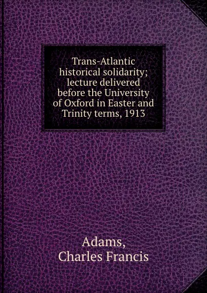 Обложка книги Trans-Atlantic historical solidarity; lecture delivered before the University of Oxford in Easter and Trinity terms, 1913, Charles Francis Adams