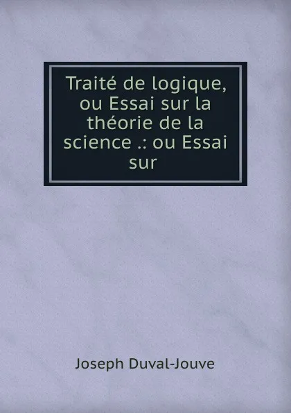 Обложка книги Traite de logique, ou Essai sur la theorie de la science .: ou Essai sur ., Joseph Duval-Jouve