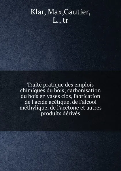 Обложка книги Traite pratique des emplois chimiques du bois; carbonisation du bois en vases clos, fabrication de l.acide acetique, de l.alcool methylique, de l.acetone et autres produits derives, Max Klar