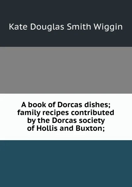 Обложка книги A book of Dorcas dishes; family recipes contributed by the Dorcas society of Hollis and Buxton;, Wiggin Kate Douglas Smith