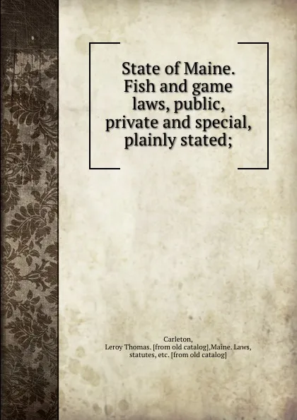 Обложка книги State of Maine. Fish and game laws, public, private and special, plainly stated;, Leroy Thomas Carleton