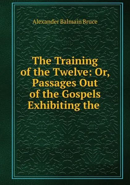 Обложка книги The Training of the Twelve: Or, Passages Out of the Gospels Exhibiting the ., Alexander Balmain Bruce