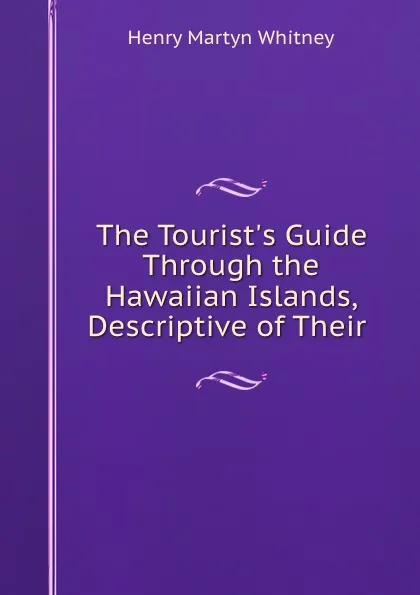 Обложка книги The Tourist.s Guide Through the Hawaiian Islands, Descriptive of Their ., Henry Martyn Whitney