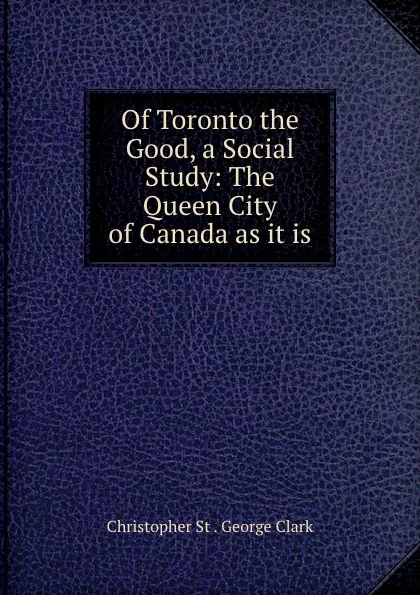 Обложка книги Of Toronto the Good, a Social Study: The Queen City of Canada as it is, Christopher St. George Clark